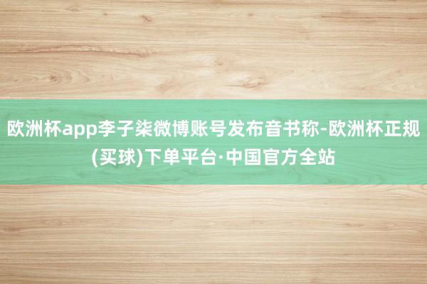欧洲杯app李子柒微博账号发布音书称-欧洲杯正规(买球)下单平台·中国官方全站