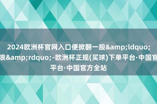 2024欧洲杯官网入口便掀翻一股&ldquo;成皆热浪&rdquo;-欧洲杯正规(买球)下单平台·中国官方全站