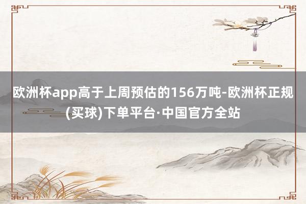 欧洲杯app高于上周预估的156万吨-欧洲杯正规(买球)下单平台·中国官方全站