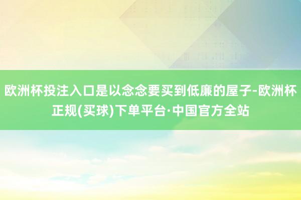 欧洲杯投注入口是以念念要买到低廉的屋子-欧洲杯正规(买球)下单平台·中国官方全站