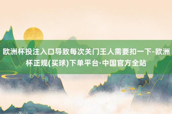 欧洲杯投注入口导致每次关门王人需要扣一下-欧洲杯正规(买球)下单平台·中国官方全站