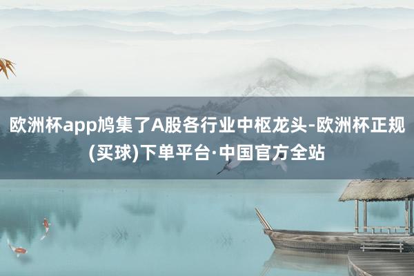 欧洲杯app鸠集了A股各行业中枢龙头-欧洲杯正规(买球)下单平台·中国官方全站