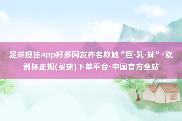 足球投注app好多网友齐名称她“巨·乳·妹”-欧洲杯正规(买球)下单平台·中国官方全站