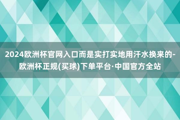 2024欧洲杯官网入口而是实打实地用汗水换来的-欧洲杯正规(买球)下单平台·中国官方全站