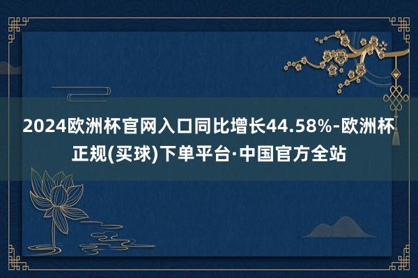 2024欧洲杯官网入口同比增长44.58%-欧洲杯正规(买球)下单平台·中国官方全站