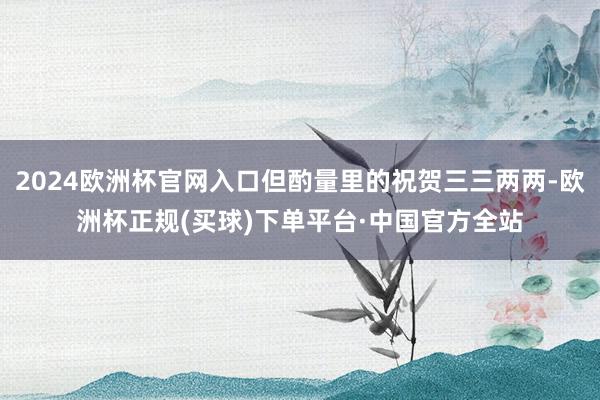 2024欧洲杯官网入口但酌量里的祝贺三三两两-欧洲杯正规(买球)下单平台·中国官方全站