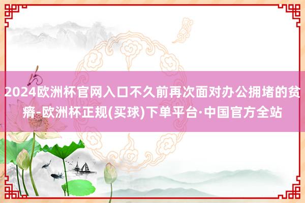 2024欧洲杯官网入口不久前再次面对办公拥堵的贫瘠-欧洲杯正规(买球)下单平台·中国官方全站