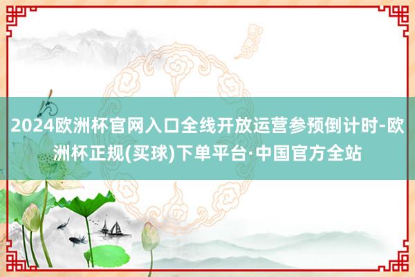 2024欧洲杯官网入口全线开放运营参预倒计时-欧洲杯正规(买球)下单平台·中国官方全站