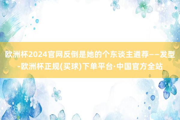欧洲杯2024官网反倒是她的个东谈主遴荐——发型-欧洲杯正规(买球)下单平台·中国官方全站