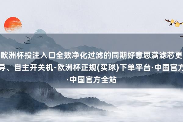 欧洲杯投注入口全效净化过滤的同期好意思满滤芯更换领导、自主开关机-欧洲杯正规(买球)下单平台·中国官方全站