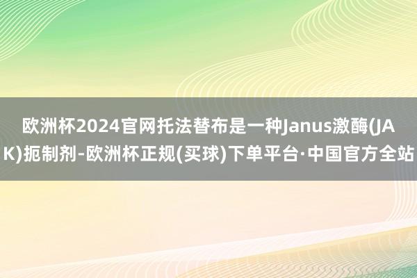欧洲杯2024官网托法替布是一种Janus激酶(JAK)扼制剂-欧洲杯正规(买球)下单平台·中国官方全站