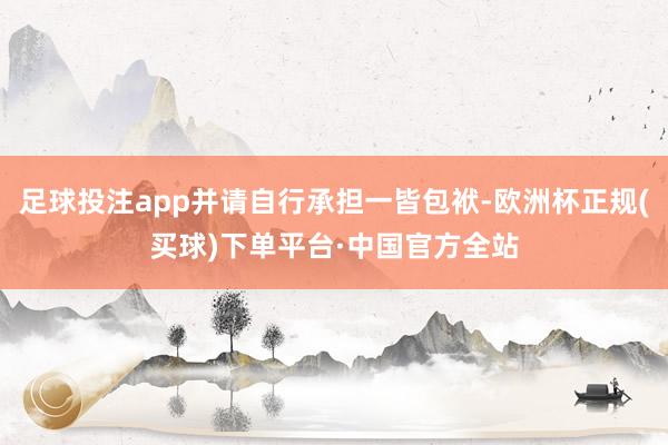 足球投注app并请自行承担一皆包袱-欧洲杯正规(买球)下单平台·中国官方全站