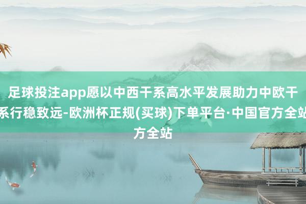 足球投注app愿以中西干系高水平发展助力中欧干系行稳致远-欧洲杯正规(买球)下单平台·中国官方全站