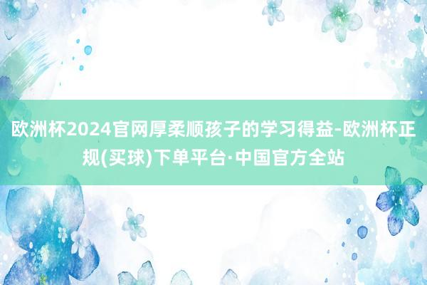 欧洲杯2024官网厚柔顺孩子的学习得益-欧洲杯正规(买球)下单平台·中国官方全站