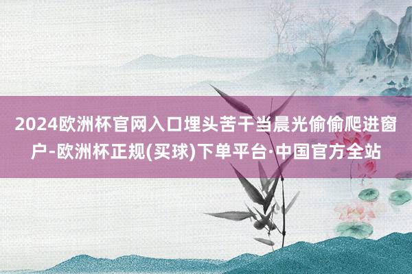 2024欧洲杯官网入口﻿埋头苦干﻿当晨光偷偷爬进窗户-欧洲杯正规(买球)下单平台·中国官方全站