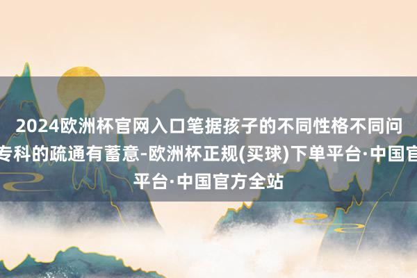 2024欧洲杯官网入口笔据孩子的不同性格不同问题制作专科的疏通有蓄意-欧洲杯正规(买球)下单平台·中国官方全站
