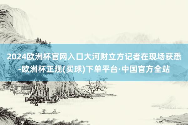 2024欧洲杯官网入口　　大河财立方记者在现场获悉-欧洲杯正规(买球)下单平台·中国官方全站