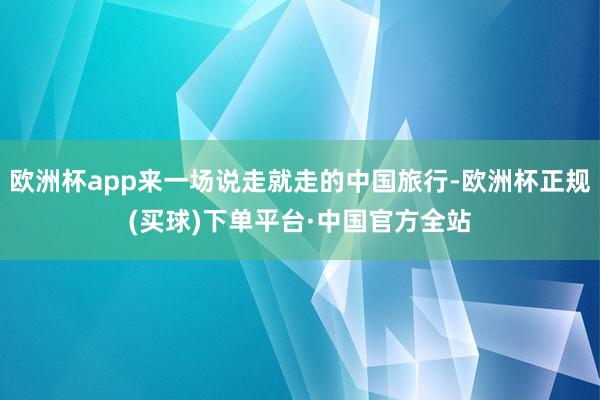 欧洲杯app来一场说走就走的中国旅行-欧洲杯正规(买球)下单平台·中国官方全站