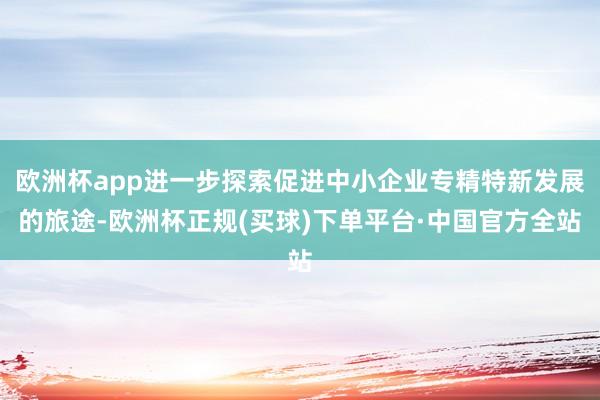 欧洲杯app进一步探索促进中小企业专精特新发展的旅途-欧洲杯正规(买球)下单平台·中国官方全站