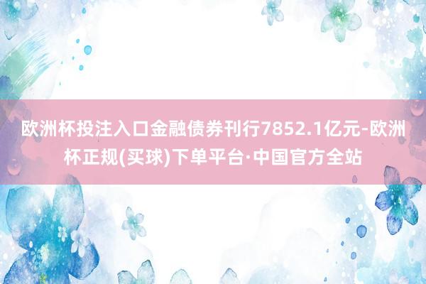 欧洲杯投注入口金融债券刊行7852.1亿元-欧洲杯正规(买球)下单平台·中国官方全站