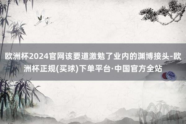 欧洲杯2024官网该要道激勉了业内的渊博接头-欧洲杯正规(买球)下单平台·中国官方全站