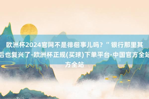 欧洲杯2024官网不是徘徊事儿吗？”银行那里其后也复兴了-欧洲杯正规(买球)下单平台·中国官方全站