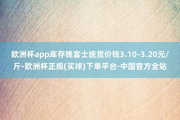 欧洲杯app库存晚富士统货价钱3.10-3.20元/斤-欧洲杯正规(买球)下单平台·中国官方全站
