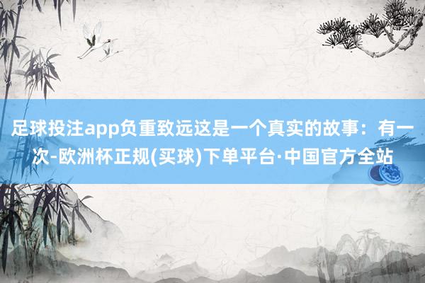 足球投注app负重致远这是一个真实的故事：有一次-欧洲杯正规(买球)下单平台·中国官方全站