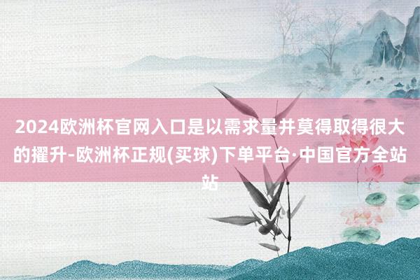 2024欧洲杯官网入口是以需求量并莫得取得很大的擢升-欧洲杯正规(买球)下单平台·中国官方全站