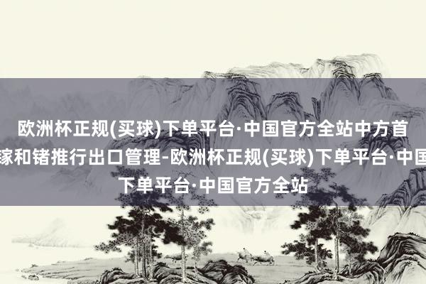 欧洲杯正规(买球)下单平台·中国官方全站中方首度文告对镓和锗推行出口管理-欧洲杯正规(买球)下单平台·中国官方全站