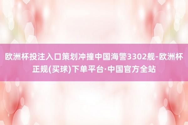 欧洲杯投注入口策划冲撞中国海警3302舰-欧洲杯正规(买球)下单平台·中国官方全站