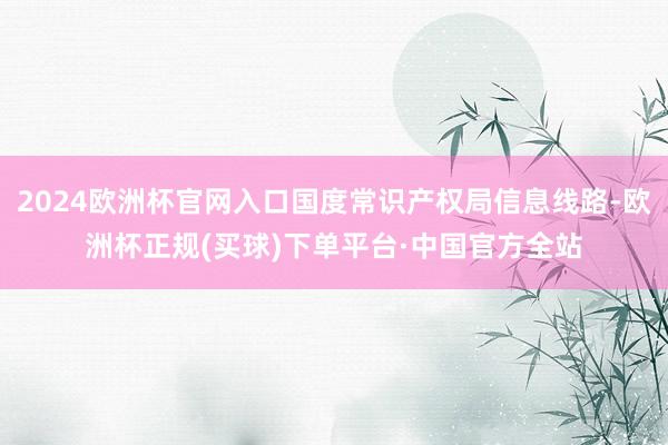 2024欧洲杯官网入口国度常识产权局信息线路-欧洲杯正规(买球)下单平台·中国官方全站