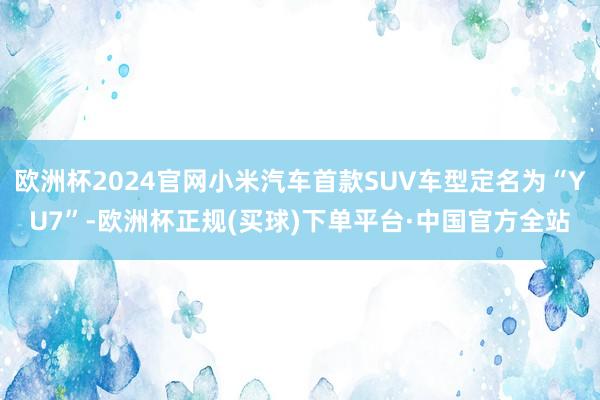 欧洲杯2024官网小米汽车首款SUV车型定名为“YU7”-欧洲杯正规(买球)下单平台·中国官方全站