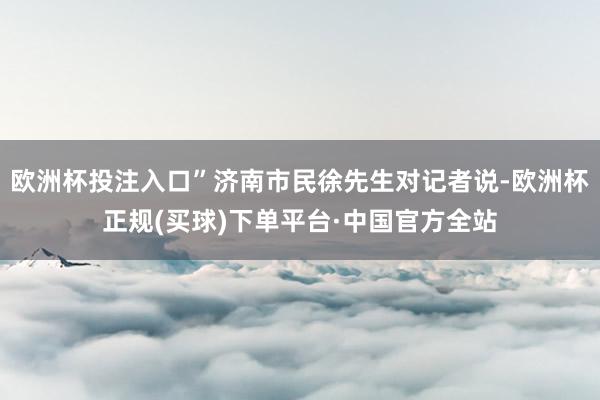 欧洲杯投注入口”济南市民徐先生对记者说-欧洲杯正规(买球)下单平台·中国官方全站