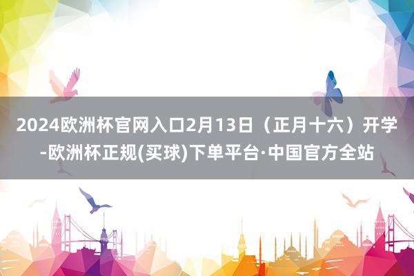 2024欧洲杯官网入口2月13日（正月十六）开学-欧洲杯正规(买球)下单平台·中国官方全站