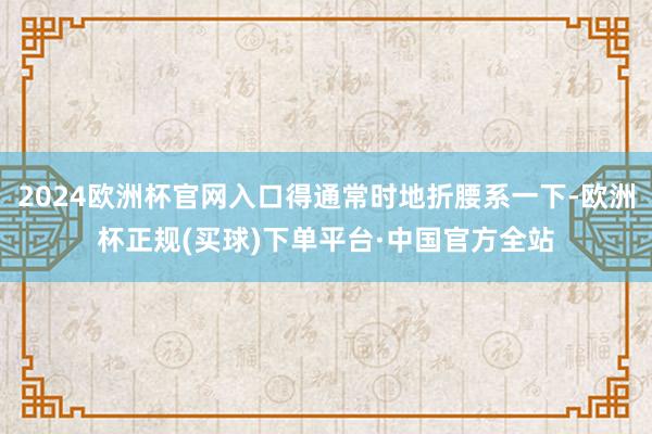2024欧洲杯官网入口得通常时地折腰系一下-欧洲杯正规(买球)下单平台·中国官方全站