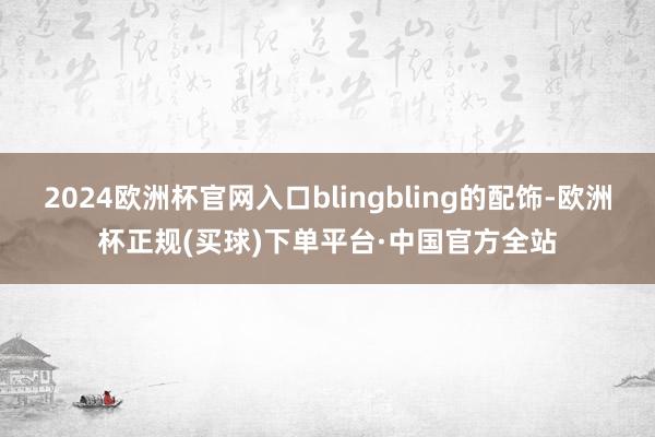 2024欧洲杯官网入口blingbling的配饰-欧洲杯正规(买球)下单平台·中国官方全站
