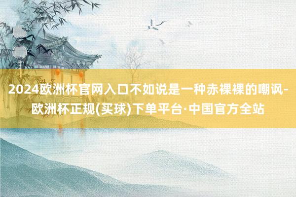 2024欧洲杯官网入口不如说是一种赤裸裸的嘲讽-欧洲杯正规(买球)下单平台·中国官方全站