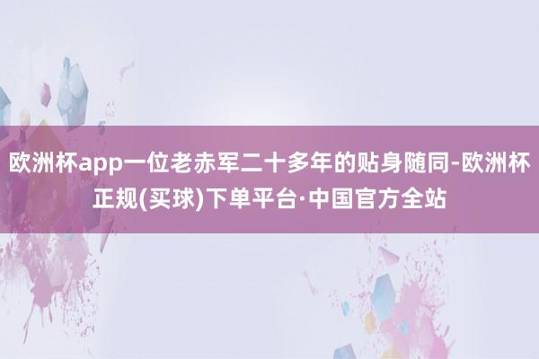 欧洲杯app一位老赤军二十多年的贴身随同-欧洲杯正规(买球)下单平台·中国官方全站