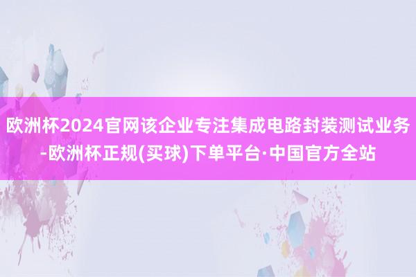 欧洲杯2024官网该企业专注集成电路封装测试业务-欧洲杯正规(买球)下单平台·中国官方全站