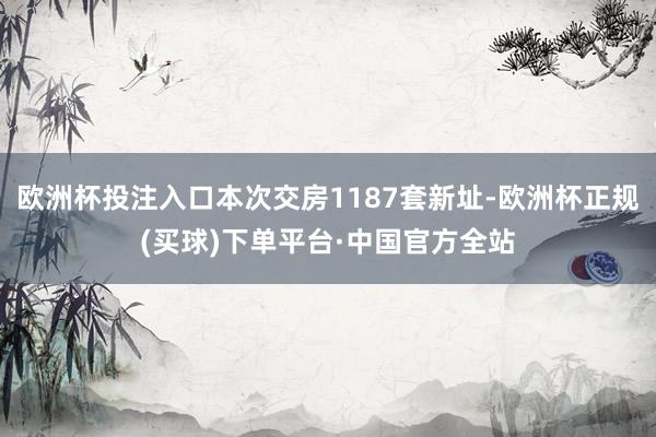 欧洲杯投注入口本次交房1187套新址-欧洲杯正规(买球)下单平台·中国官方全站
