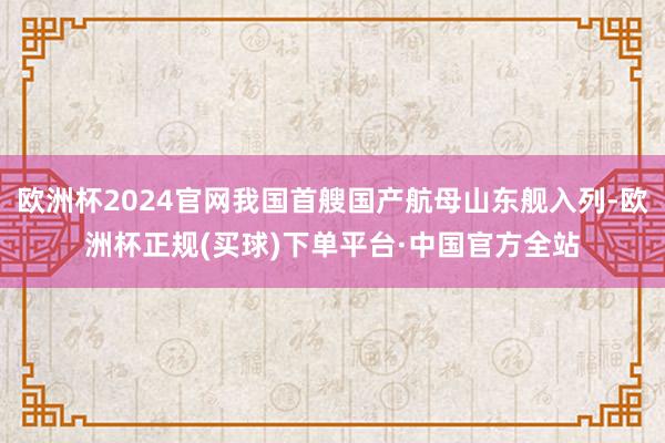欧洲杯2024官网我国首艘国产航母山东舰入列-欧洲杯正规(买球)下单平台·中国官方全站