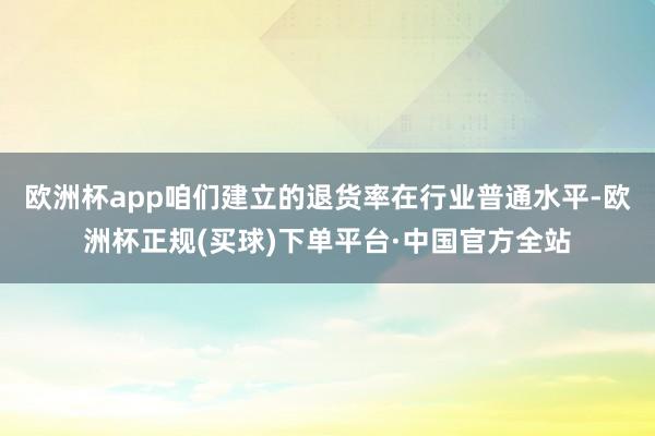 欧洲杯app咱们建立的退货率在行业普通水平-欧洲杯正规(买球)下单平台·中国官方全站