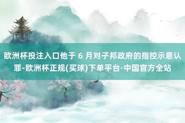 欧洲杯投注入口他于 6 月对子邦政府的指控示意认罪-欧洲杯正规(买球)下单平台·中国官方全站