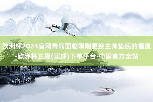 欧洲杯2024官网青岛面临刚刚更换主帅垫底的福建-欧洲杯正规(买球)下单平台·中国官方全站