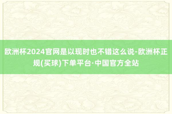 欧洲杯2024官网是以现时也不错这么说-欧洲杯正规(买球)下单平台·中国官方全站