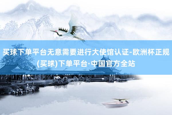 买球下单平台无意需要进行大使馆认证-欧洲杯正规(买球)下单平台·中国官方全站