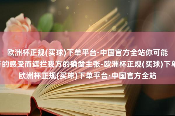 欧洲杯正规(买球)下单平台·中国官方全站你可能会因为过于戒备对方的感受而遮拦我方的确凿主张-欧洲杯正规(买球)下单平台·中国官方全站