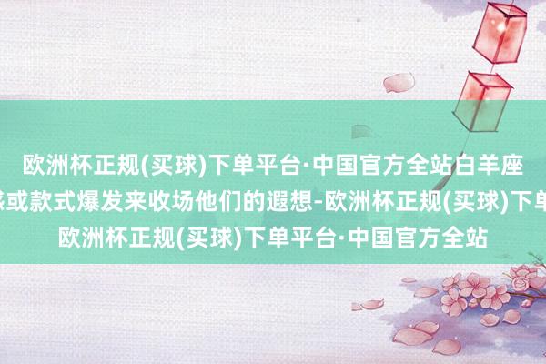欧洲杯正规(买球)下单平台·中国官方全站白羊座可能通过制造过失感或款式爆发来收场他们的遐想-欧洲杯正规(买球)下单平台·中国官方全站