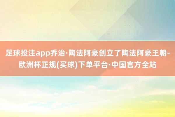 足球投注app乔治·陶法阿豪创立了陶法阿豪王朝-欧洲杯正规(买球)下单平台·中国官方全站